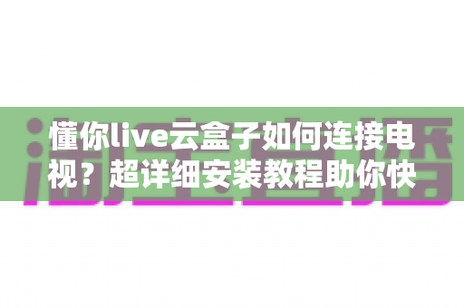 懂你live云盒子如何连接电视？超详细安装教程助你快速开启大屏观影新时代