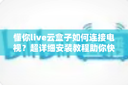 懂你live云盒子如何连接电视？超详细安装教程助你快速开启大屏观影新时代