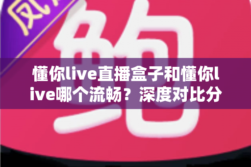 懂你live直播盒子和懂你live哪个流畅？深度对比分析帮你选出最佳观看方案
