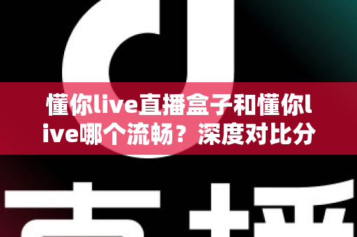 懂你live直播盒子和懂你live哪个流畅？深度对比分析帮你选出最佳观看方案