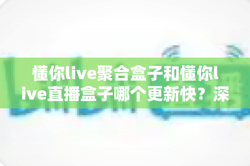 懂你live聚合盒子和懂你live直播盒子哪个更新快？深度对比分析与实用指南