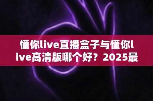 懂你live直播盒子与懂你live高清版哪个好？2025最全对比评测帮你选对版本