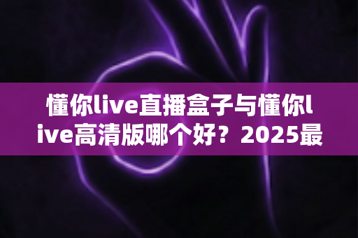 懂你live直播盒子与懂你live高清版哪个好？2025最全对比评测帮你选对版本