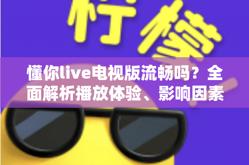 懂你live电视版流畅吗？全面解析播放体验、影响因素与实用优化技巧