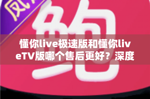 懂你live极速版和懂你liveTV版哪个售后更好？深度对比分析助你选出售后体验更优的版本