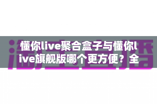 懂你live聚合盒子与懂你live旗舰版哪个更方便?全维度对比评测帮你一次选对 懂你live聚合盒子与懂你live旗舰版哪个更方便?全维度对比评测帮你一次选对