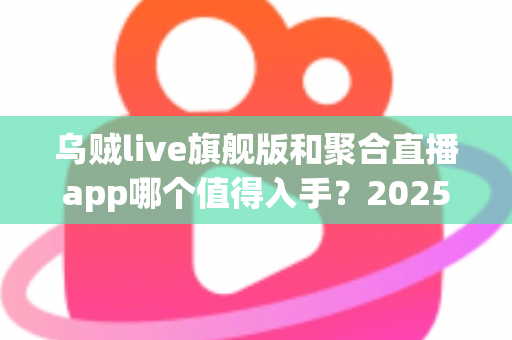 乌贼live旗舰版和聚合直播app哪个值得入手？2025深度对比评测与选购避坑指南