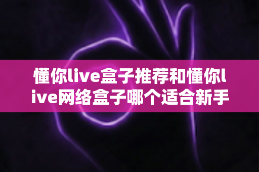 懂你live盒子推荐和懂你live网络盒子哪个适合新手?新手选购全攻略一文讲透 懂你live盒子推荐和懂你live网络盒子哪个适合新手?新手选购全攻略一文讲透