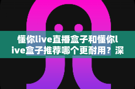 懂你live直播盒子和懂你live盒子推荐哪个更耐用？深度耐用性对比帮你做出明智选择