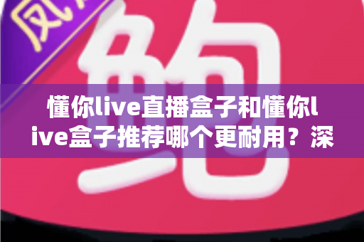 懂你live直播盒子和懂你live盒子推荐哪个更耐用？深度耐用性对比帮你做出明智选择