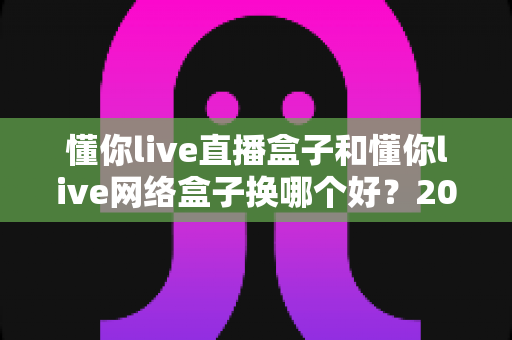 懂你live直播盒子和懂你live网络盒子换哪个好?2025年最新选购指南与真实体验解析 懂你live直播盒子和懂你live网络盒子换哪个好?2025年最新选购指南与真实体验解析