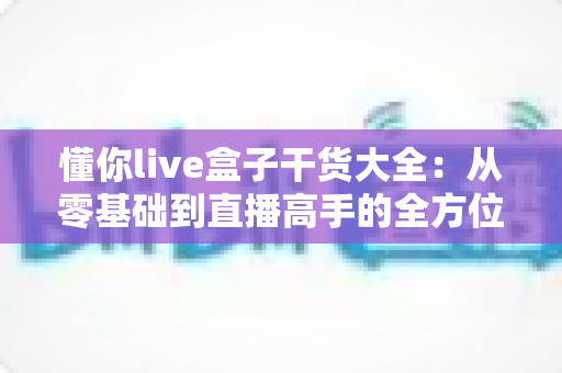 懂你live盒子干货大全:从零基础到直播高手的全方位实战指南 懂你live盒子干货大全:从零基础到直播高手的全方位实战指南