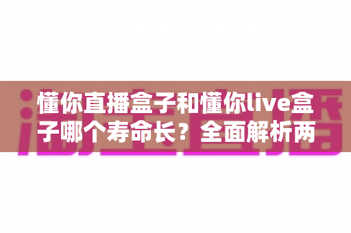 懂你直播盒子和懂你live盒子哪个寿命长？全面解析两款设备使用寿命差异与延长寿命的实用保养指南
