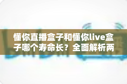 懂你直播盒子和懂你live盒子哪个寿命长？全面解析两款设备使用寿命差异与延长寿命的实用保养指南