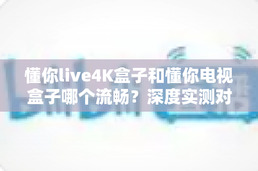 懂你live4K盒子和懂你电视盒子哪个流畅?深度实测对比,帮你选出不卡顿的居家观影神器 懂你live4K盒子和懂你电视盒子哪个流畅?深度实测对比,帮你选出不卡顿的居家观影神器