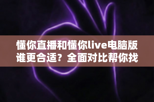 懂你直播和懂你live电脑版谁更合适？全面对比帮你找到最适合的使用方式