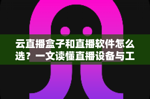 云直播盒子和直播软件怎么选？一文读懂直播设备与工具的选购门道，助你轻松开启高质量直播