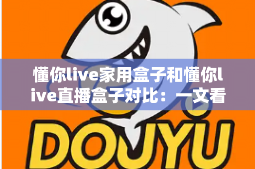 懂你live家用盒子和懂你live直播盒子对比：一文看懂核心差异，帮你选对设备不踩坑