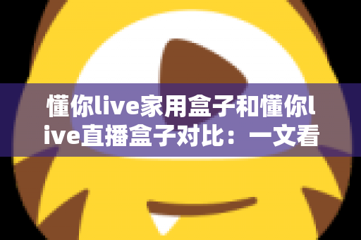 懂你live家用盒子和懂你live直播盒子对比：一文看懂核心差异，帮你选对设备不踩坑