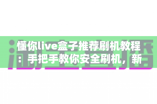 懂你live盒子推荐刷机教程:手把手教你安全刷机,新手也能轻松上手的完整指南 懂你live盒子推荐刷机教程:手把手教你安全刷机,新手也能轻松上手的完整指南