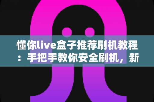 懂你live盒子推荐刷机教程:手把手教你安全刷机,新手也能轻松上手的完整指南 懂你live盒子推荐刷机教程:手把手教你安全刷机,新手也能轻松上手的完整指南