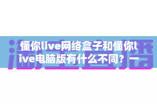 懂你live网络盒子和懂你live电脑版有什么不同?一文读懂两大版本的核心差异与选择指南 懂你live网络盒子和懂你live电脑版有什么不同?一文读懂两大版本的核心差异与选择指南