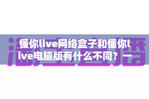 懂你live网络盒子和懂你live电脑版有什么不同?一文读懂两大版本的核心差异与选择指南 懂你live网络盒子和懂你live电脑版有什么不同?一文读懂两大版本的核心差异与选择指南