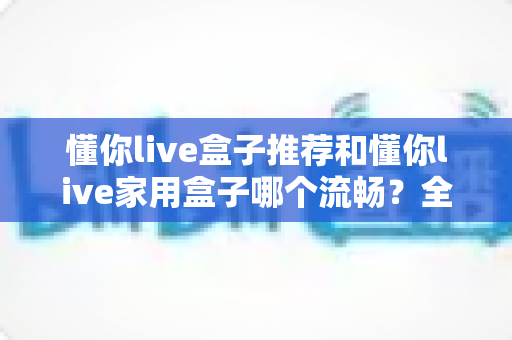 懂你live盒子推荐和懂你live家用盒子哪个流畅?全面对比测评帮你选对不踩坑 懂你live盒子推荐和懂你live家用盒子哪个流畅?全面对比测评帮你选对不踩坑