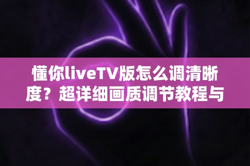 懂你liveTV版怎么调清晰度?超详细画质调节教程与观看优化指南全解析 懂你liveTV版怎么调清晰度?超详细画质调节教程与观看优化指南全解析