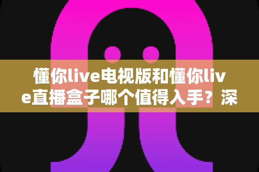 懂你live电视版和懂你live直播盒子哪个值得入手?深度对比助你选对大屏观影方案 懂你live电视版和懂你live直播盒子哪个值得入手?深度对比助你选对大屏观影方案