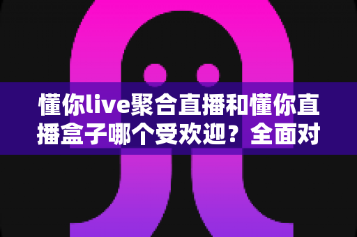 懂你live聚合直播和懂你直播盒子哪个受欢迎？全面对比解析两大观影神器的真实口碑