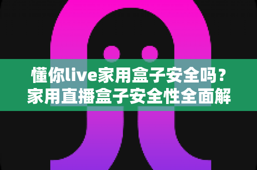 懂你live家用盒子安全吗?家用直播盒子安全性全面解析与避坑指南 懂你live家用盒子安全吗?家用直播盒子安全性全面解析与避坑指南