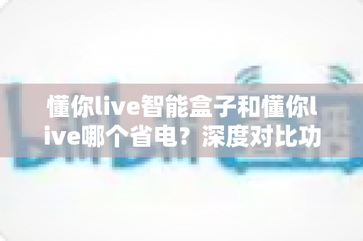 懂你live智能盒子和懂你live哪个省电？深度对比功耗差异与实用省电指南