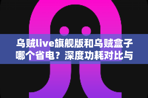 乌贼live旗舰版和乌贼盒子哪个省电？深度功耗对比与实用省电攻略全解析