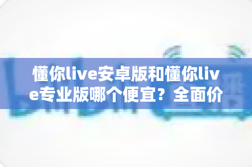 懂你live安卓版和懂你live专业版哪个便宜？全面价格对比与选购指南