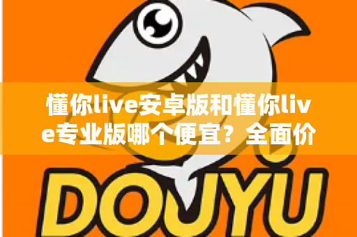 懂你live安卓版和懂你live专业版哪个便宜？全面价格对比与选购指南