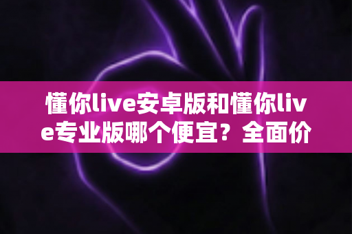 懂你live安卓版和懂你live专业版哪个便宜？全面价格对比与选购指南