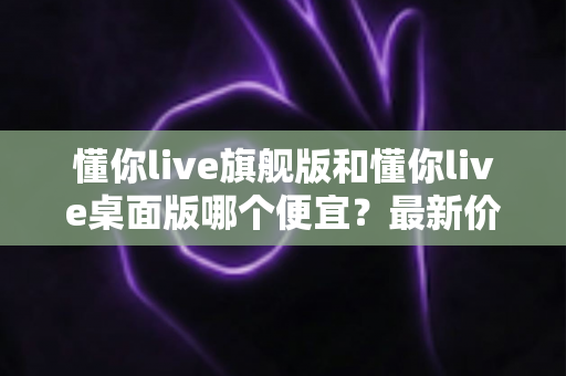 懂你live旗舰版和懂你live桌面版哪个便宜?最新价格差异解析与高性价比选购指南 懂你live旗舰版和懂你live桌面版哪个便宜?最新价格差异解析与高性价比选购指南