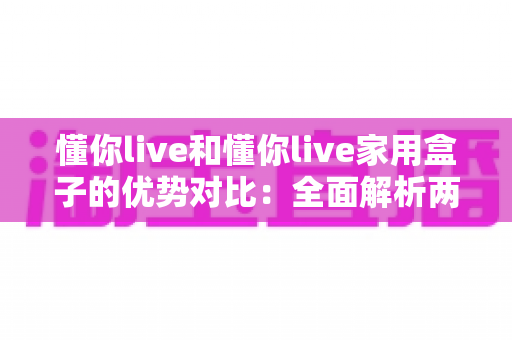 懂你live和懂你live家用盒子的优势对比:全面解析两大产品的核心差异与选购指南 懂你live和懂你live家用盒子的优势对比:全面解析两大产品的核心差异与选购指南
