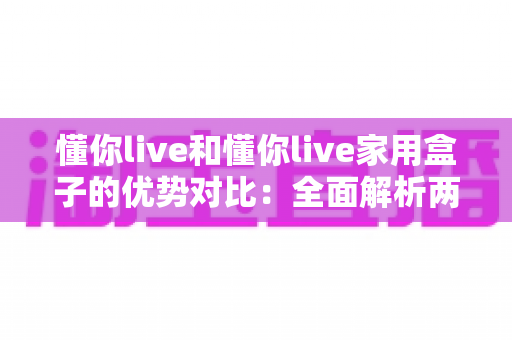 懂你live和懂你live家用盒子的优势对比：全面解析两大产品的核心差异与选购指南