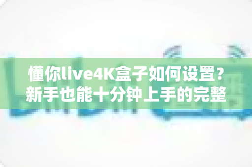 懂你live4K盒子如何设置?新手也能十分钟上手的完整配置教程与优化指南 懂你live4K盒子如何设置?新手也能十分钟上手的完整配置教程与优化指南