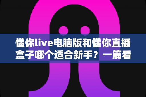 懂你live电脑版和懂你直播盒子哪个适合新手？一篇看懂两大版本差异的入门指南