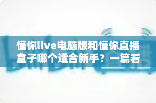懂你live电脑版和懂你直播盒子哪个适合新手？一篇看懂两大版本差异的入门指南
