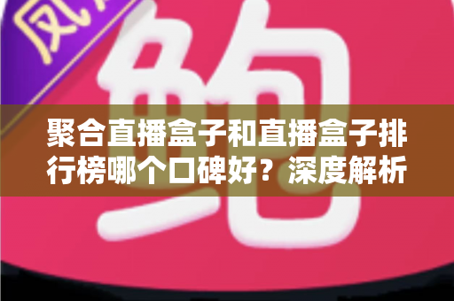 聚合直播盒子和直播盒子排行榜哪个口碑好？深度解析助你选对观影方案