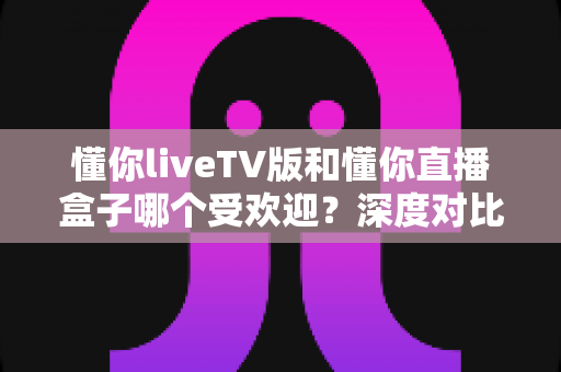 懂你liveTV版和懂你直播盒子哪个受欢迎?深度对比解析帮你找到最佳观影选择 懂你liveTV版和懂你直播盒子哪个受欢迎?深度对比解析帮你找到最佳观影选择