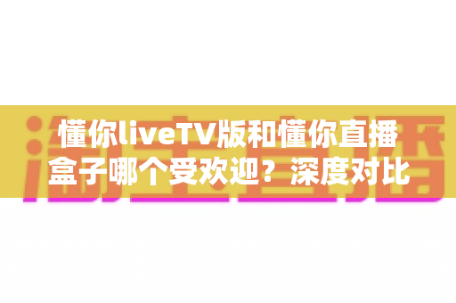 懂你liveTV版和懂你直播盒子哪个受欢迎?深度对比解析帮你找到最佳观影选择 懂你liveTV版和懂你直播盒子哪个受欢迎?深度对比解析帮你找到最佳观影选择