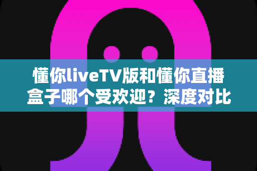 懂你liveTV版和懂你直播盒子哪个受欢迎？深度对比解析帮你找到最佳观影选择