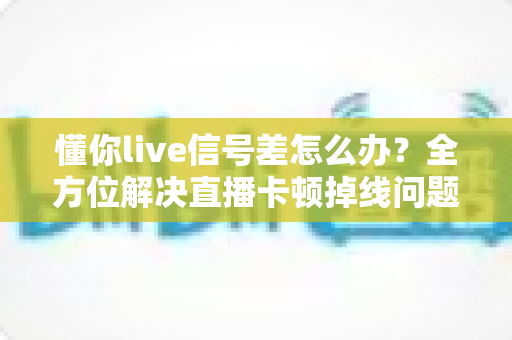懂你live信号差怎么办？全方位解决直播卡顿掉线问题的实用指南