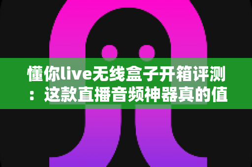 懂你live无线盒子开箱评测:这款直播音频神器真的值得入手吗? 懂你live无线盒子开箱评测:这款直播音频神器真的值得入手吗?