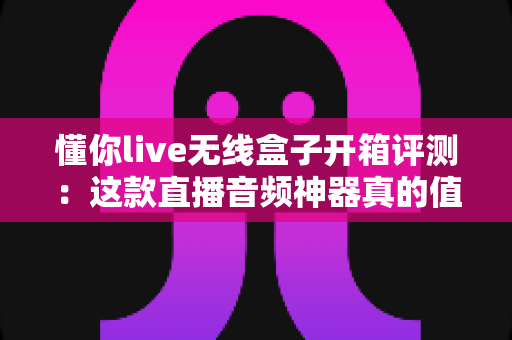 懂你live无线盒子开箱评测：这款直播音频神器真的值得入手吗？